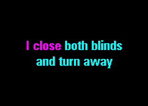 I close both blinds

and turn away