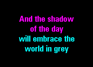 And the shadow
of the day

will embrace the
world in grey