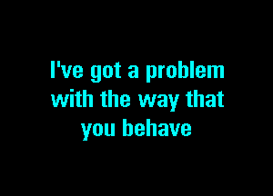 I've got a problem

with the way that
you behave