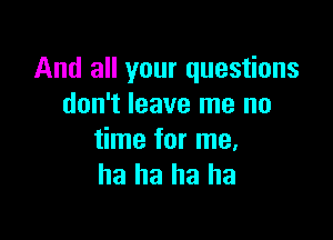 And all your questions
don't leave me no

time for me,
ha ha ha ha