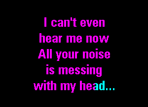 I can't even
hear me now

All your noise
is messing
with my head...