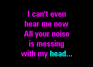 I can't even
hear me now

All your noise
is messing
with my head...