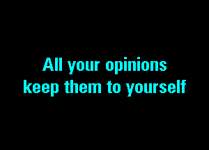 All your opinions

keep them to yourself