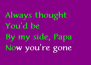 Always thought
You'd be

By my side, Papa
Now you're gone