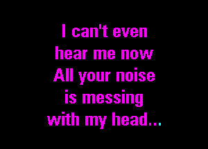 I can't even
hear me now

All your noise
is messing
with my head...