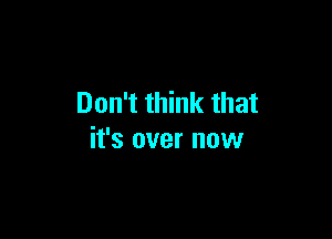 Don't think that

it's over now