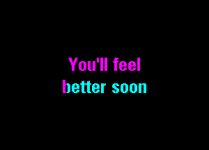 You'll feel

better soon