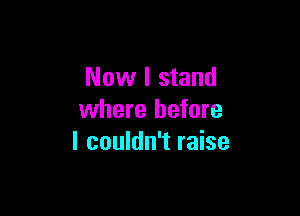 Now I stand

where before
I couldn't raise
