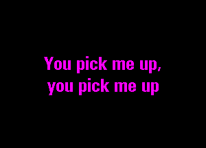 You pick me up.

you pick me up