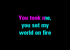 You took me,

you set my
world on fire
