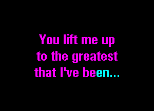You lift me up

to the greatest
that I've been...