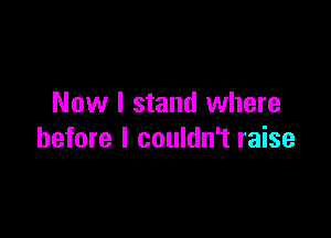 Now I stand where

before I couldn't raise