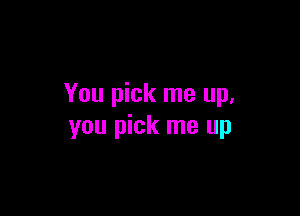 You pick me up.

you pick me up