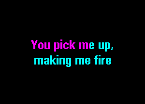 You pick me up.

making me fire