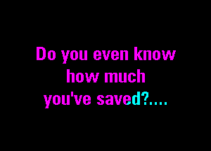 Do you even know

how much
you've saved?....