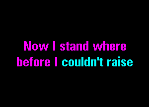 Now I stand where

before I couldn't raise