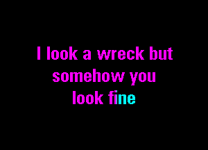 I look a wreck but

somehow you
look fine