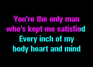 You're the only man
who's kept me satisfied
Every inch of my
body heart and mind