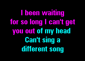 I been waiting
for so long I can't get

you out of my head
Can't sing a
different song