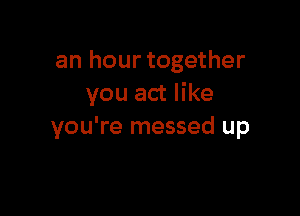 an hour together
you act like

you're messed up