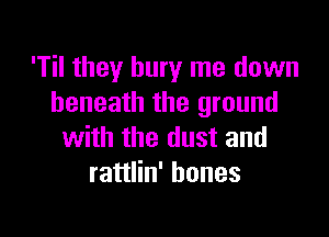 'Til they bury me down
beneath the ground

with the dust and
rattlin' bones