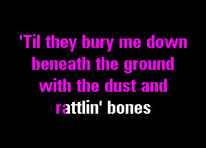 'Til they bury me down
beneath the ground

with the dust and
rattlin' bones