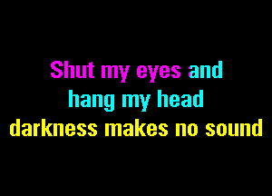 Shut my eyes and

hang my head
darkness makes no sound