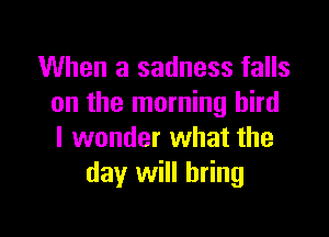 When a sadness falls
on the morning bird

I wonder what the
day will bring