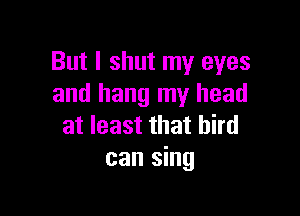 But I shut my eyes
and hang my head

at least that bird
can sing