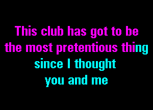This club has got to he
the most pretentious thing

since I thought
you and me