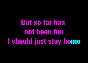 But so far has

notbeenfun
I should just stay home