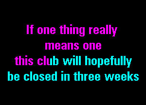 If one thing really
means one

this club will hopefully
he closed in three weeks