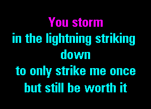 You storm
in the lightning striking
down
to only strike me once

but still be worth it