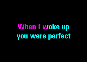 When I woke up

you were perfect
