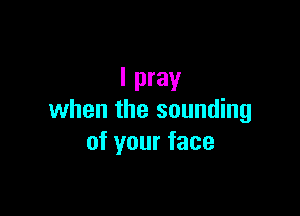 I pray

when the sounding
of your face