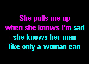 She pulls me up
when she knows I'm sad
she knows her man
like only a woman can