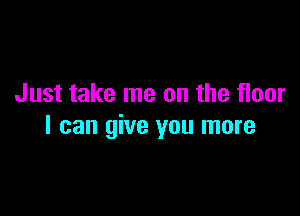 Just take me on the floor

I can give you more