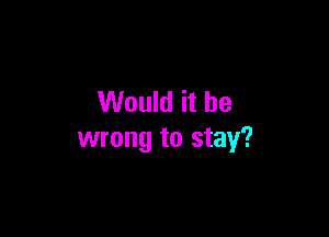 Would it be

wrong to stay?