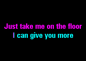 Just take me on the floor

I can give you more