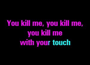 You kill me, you kill me,

you kill me
with your touch