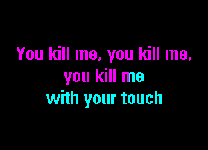 You kill me, you kill me,

you kill me
with your touch