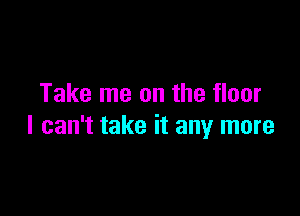 Take me on the floor

I can't take it any more