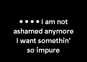OOOOIamnot

ashamed anymore
I want somethin'
so impure