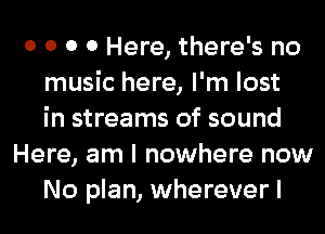 0 0 0 0 Here, there's no
music here, I'm lost
in streams of sound
Here, am I nowhere now
No plan, wherever I