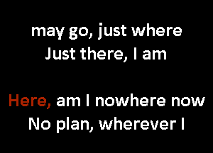 may go, just where
Just there, I am

Here, am I nowhere now
No plan, wherever I