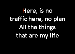 Here, is no
traffic here, no plan

All the things
that are my life