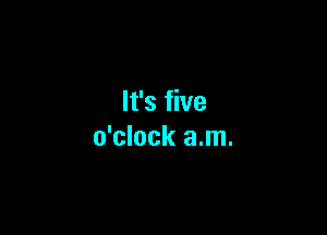 It's five

o'clock a.m.