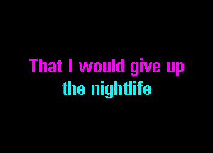 That I would give up

the nightlife