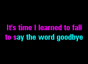 It's time I learned to fall

to say the word goodbye