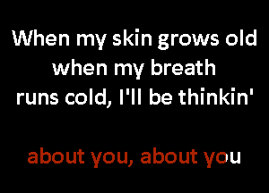 When my skin grows old
when my breath
runs cold, I'll be thinkin'

about you, about you